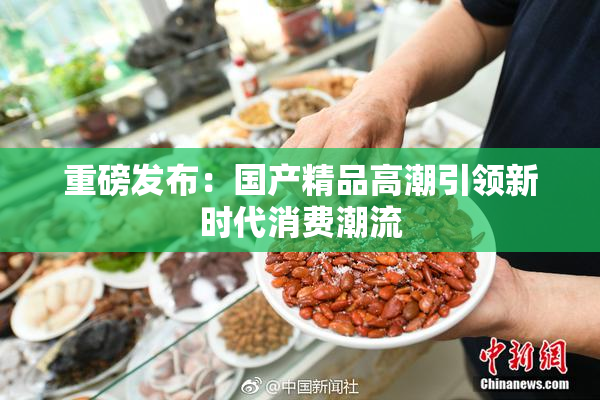 重磅发布：国产精品高潮引领新时代消费潮流