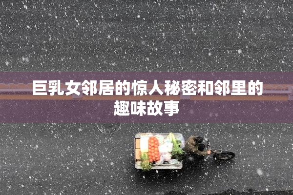 巨乳女邻居的惊人秘密和邻里的趣味故事