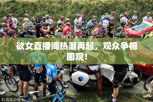 欲女直播间热潮再起，观众争相围观！