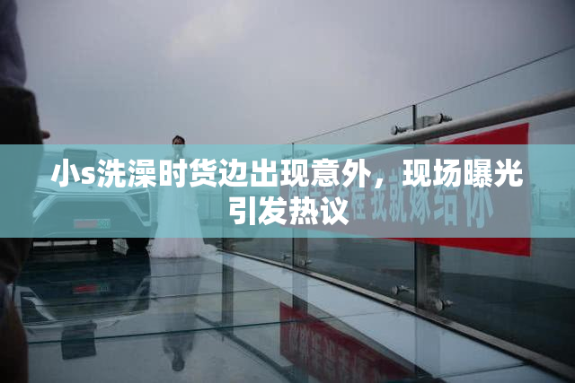 小s洗澡时货边出现意外，现场曝光引发热议