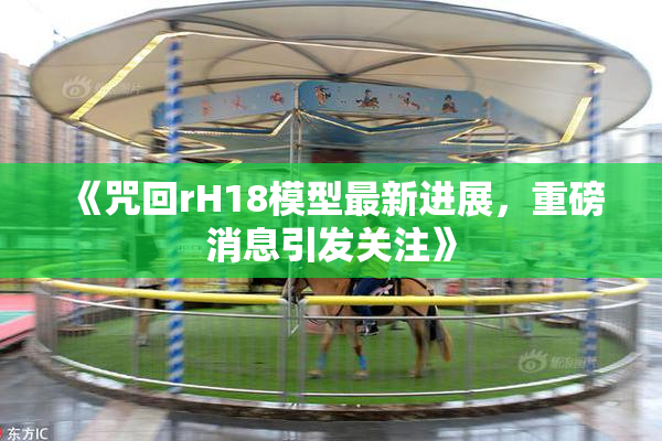 《咒回rH18模型最新进展，重磅消息引发关注》