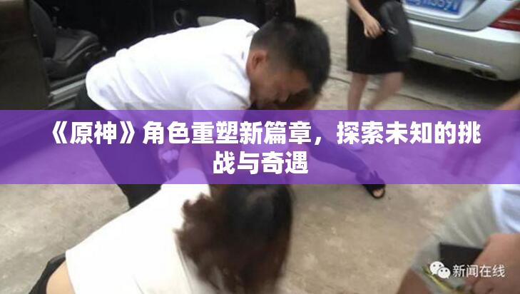 《原神》角色重塑新篇章，探索未知的挑战与奇遇