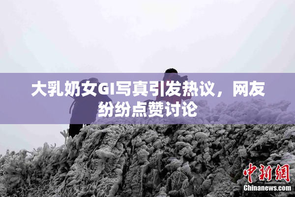 大乳奶女GI写真引发热议，网友纷纷点赞讨论
