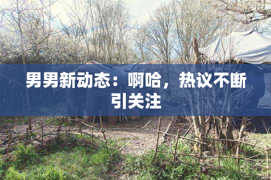 男男新动态：啊哈，热议不断引关注