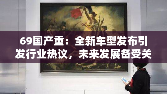 69国产重：全新车型发布引发行业热议，未来发展备受关注