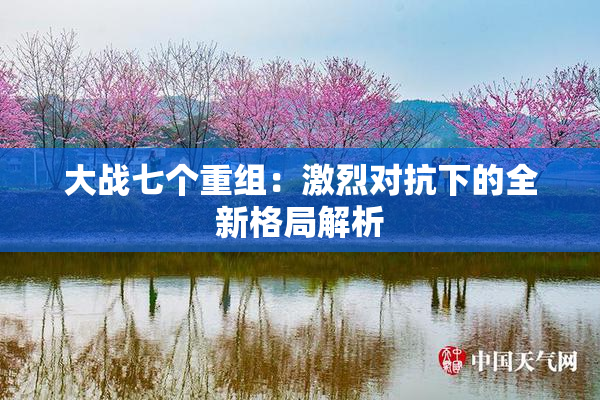 大战七个重组：激烈对抗下的全新格局解析