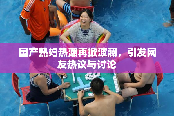 国产熟妇热潮再掀波澜，引发网友热议与讨论