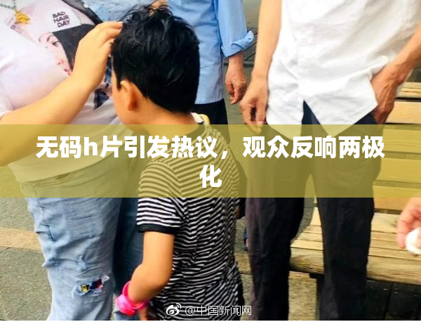 无码h片引发热议，观众反响两极化