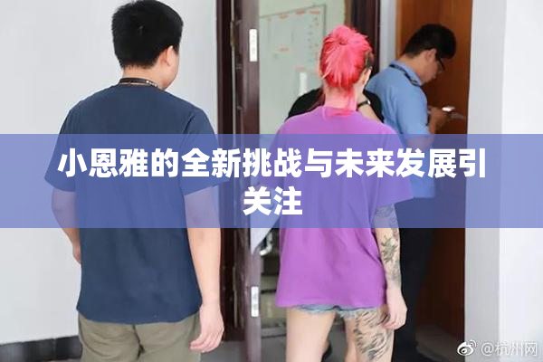 小恩雅的全新挑战与未来发展引关注