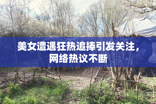 美女遭遇狂热追捧引发关注，网络热议不断