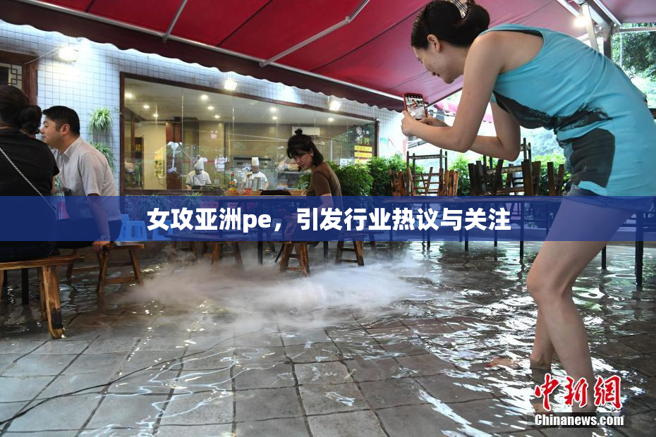 女攻亚洲pe，引发行业热议与关注