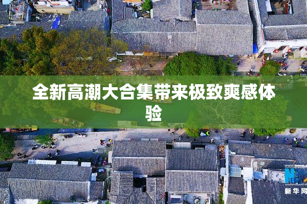 全新高潮大合集带来极致爽感体验