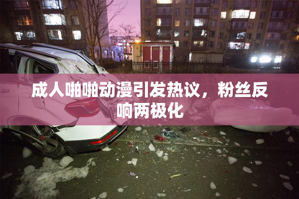 成人啪啪动漫引发热议，粉丝反响两极化