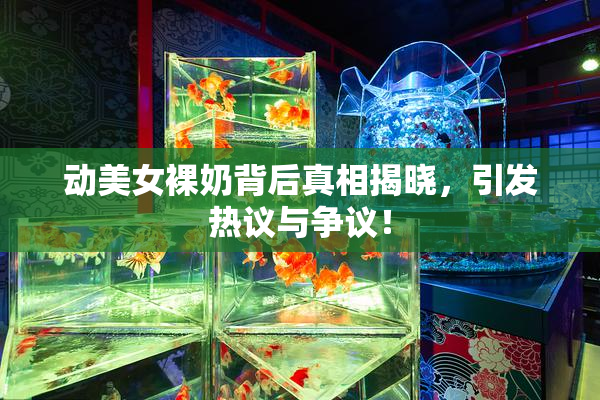 动美女裸奶背后真相揭晓，引发热议与争议！