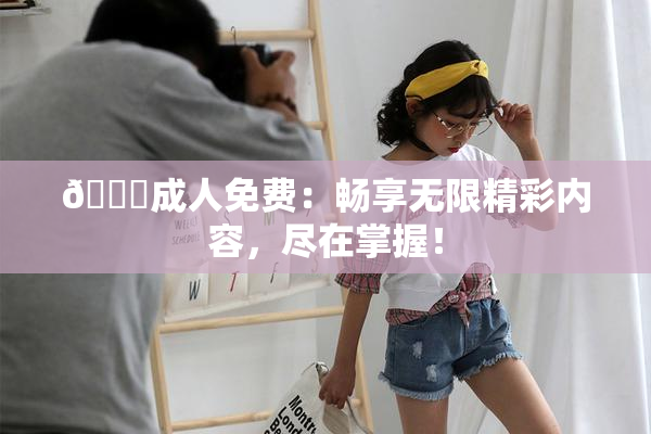 🔞成人免费：畅享无限精彩内容，尽在掌握！