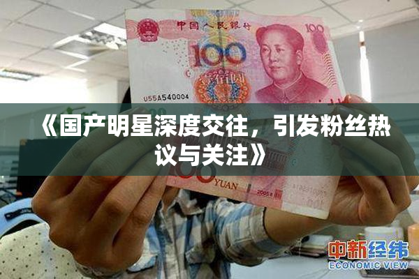 《国产明星深度交往，引发粉丝热议与关注》