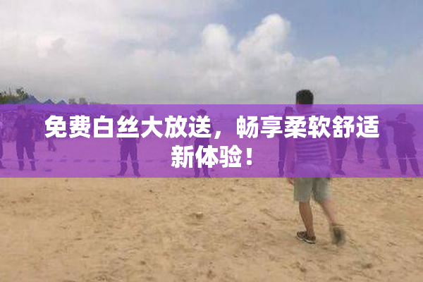 免费白丝大放送，畅享柔软舒适新体验！
