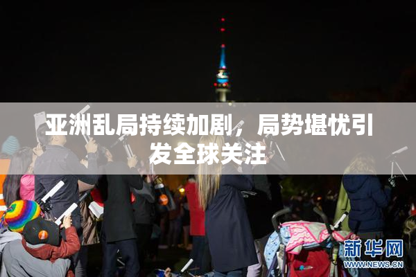 亚洲乱局持续加剧，局势堪忧引发全球关注