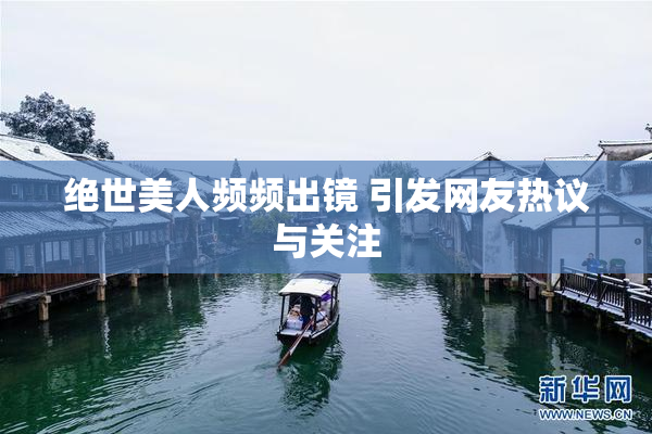 绝世美人频频出镜 引发网友热议与关注