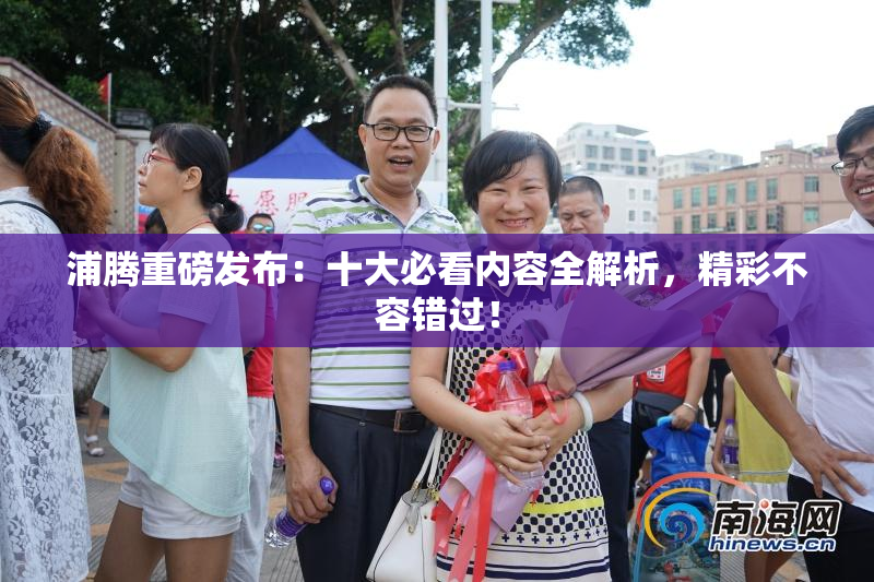 浦腾重磅发布：十大必看内容全解析，精彩不容错过！