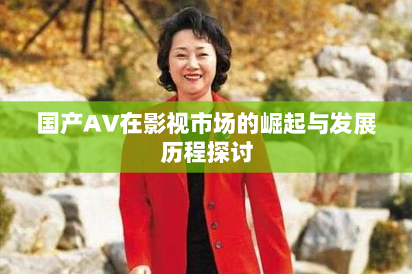 国产AV在影视市场的崛起与发展历程探讨