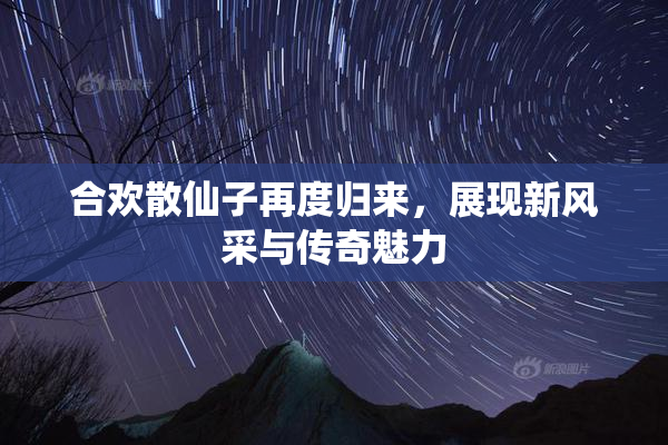合欢散仙子再度归来，展现新风采与传奇魅力