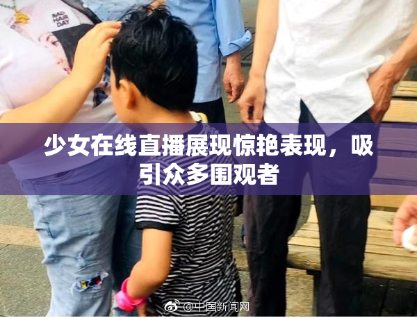 少女在线直播展现惊艳表现，吸引众多围观者