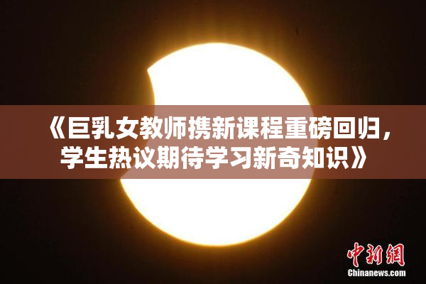 《巨乳女教师携新课程重磅回归，学生热议期待学习新奇知识》