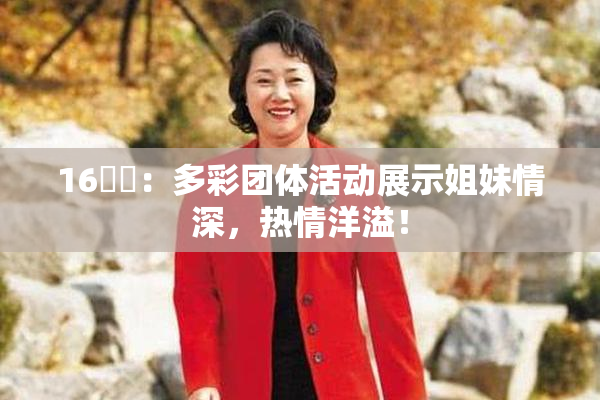 16妺妺：多彩团体活动展示姐妹情深，热情洋溢！