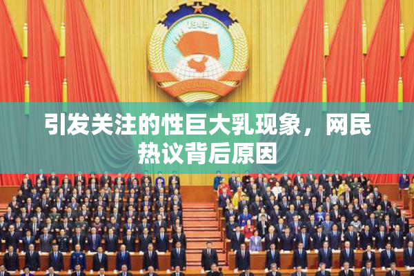 引发关注的性巨大乳现象，网民热议背后原因