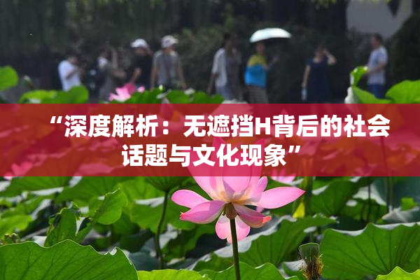 “深度解析：无遮挡H背后的社会话题与文化现象”