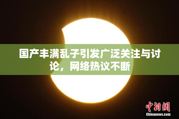 国产丰满乱子引发广泛关注与讨论，网络热议不断