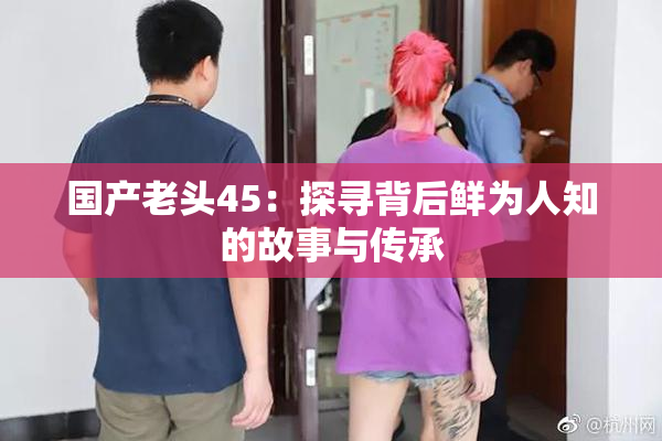 国产老头45：探寻背后鲜为人知的故事与传承