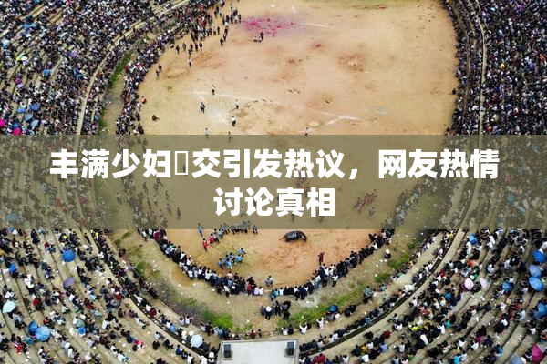 丰满少妇恔交引发热议，网友热情讨论真相