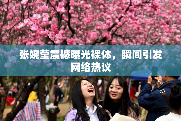 张婉莹震撼曝光裸体，瞬间引发网络热议