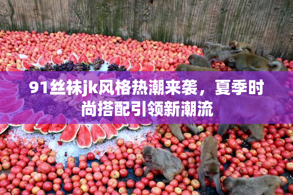 91丝袜jk风格热潮来袭，夏季时尚搭配引领新潮流