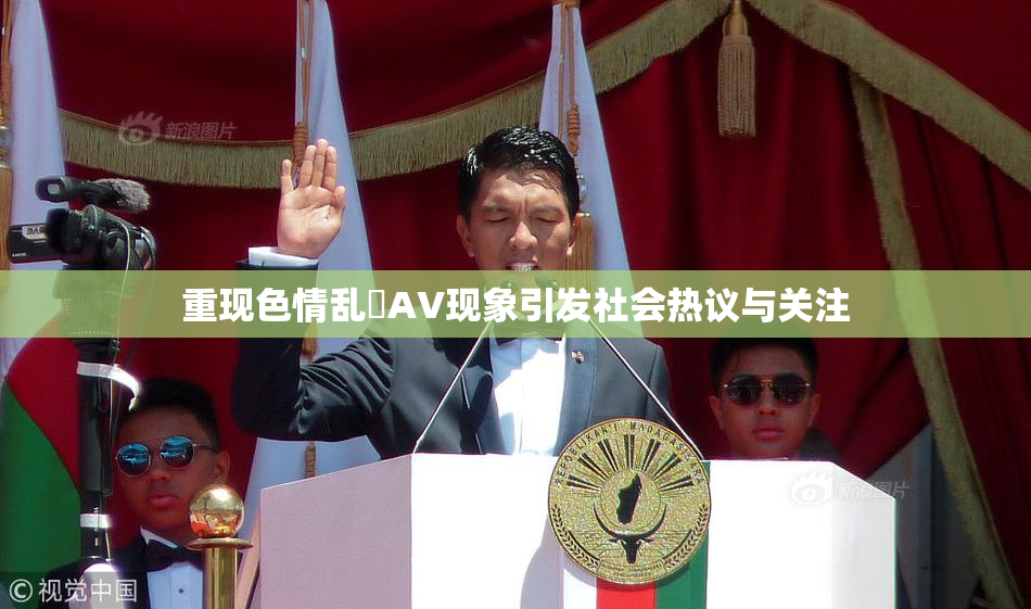 重现色情乱婬AV现象引发社会热议与关注