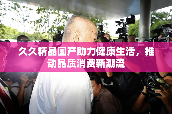 久久精品国产助力健康生活，推动品质消费新潮流