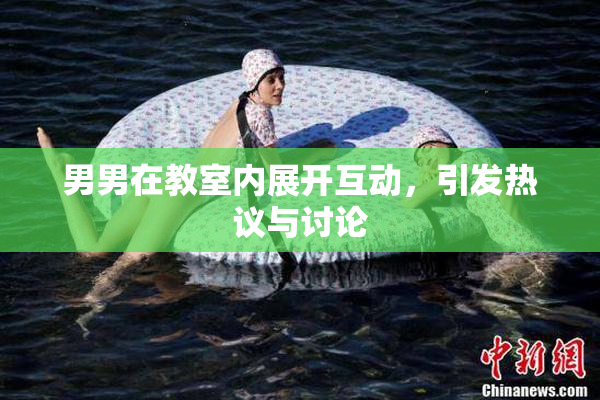 男男在教室内展开互动，引发热议与讨论