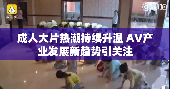 成人大片热潮持续升温 AV产业发展新趋势引关注