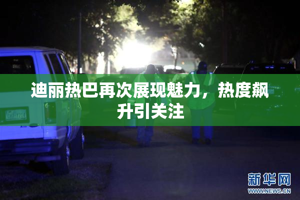 迪丽热巴再次展现魅力，热度飙升引关注