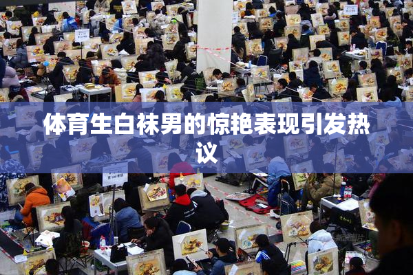 体育生白袜男的惊艳表现引发热议