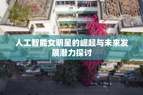 人工智能女明星的崛起与未来发展潜力探讨
