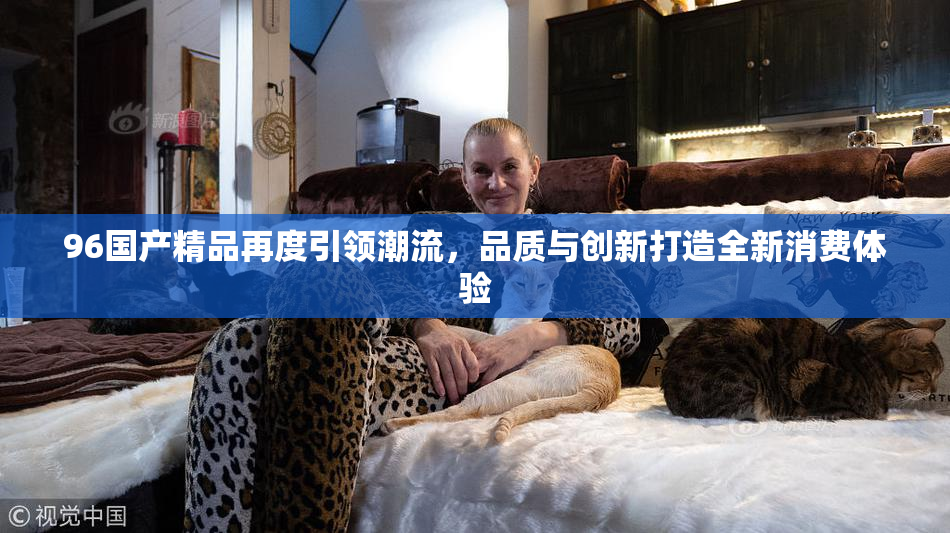 96国产精品再度引领潮流，品质与创新打造全新消费体验
