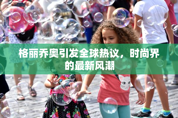 格丽乔奥引发全球热议，时尚界的最新风潮