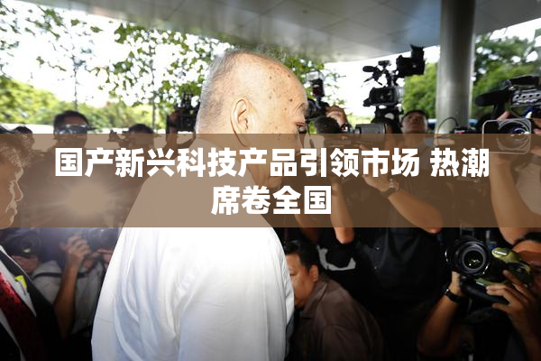 国产新兴科技产品引领市场 热潮席卷全国