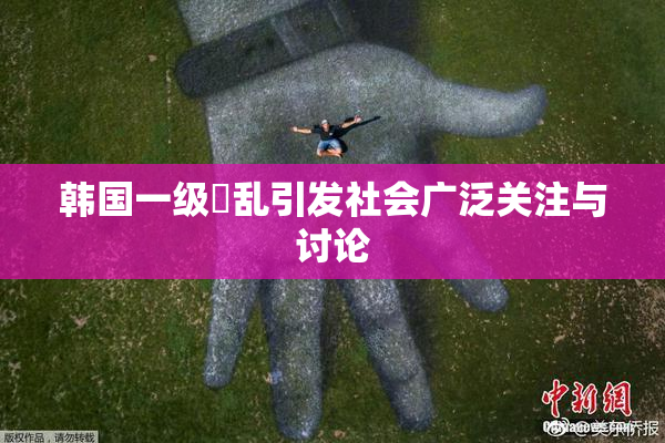 韩国一级婬乱引发社会广泛关注与讨论