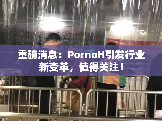重磅消息：PornoH引发行业新变革，值得关注！