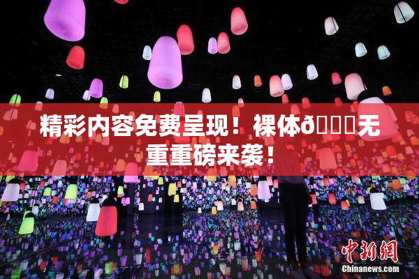 精彩内容免费呈现！裸体🔞无重重磅来袭！