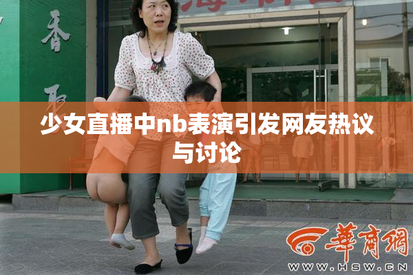 少女直播中nb表演引发网友热议与讨论